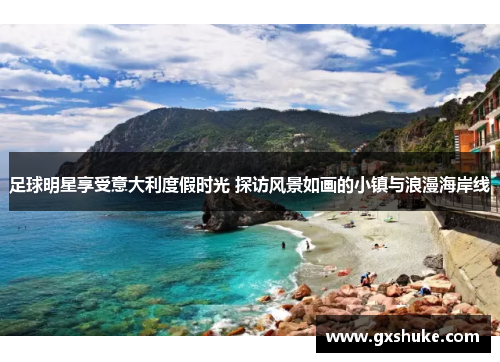 足球明星享受意大利度假时光 探访风景如画的小镇与浪漫海岸线